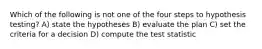 Which of the following is not one of the four steps to hypothesis testing? A) state the hypotheses B) evaluate the plan C) set the criteria for a decision D) compute the test statistic