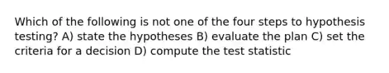 Which of the following is not one of the four steps to hypothesis testing? A) state the hypotheses B) evaluate the plan C) set the criteria for a decision D) compute the test statistic