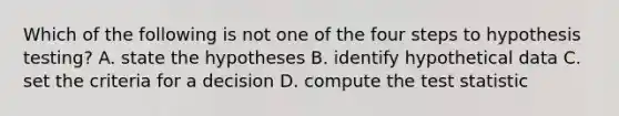 Which of the following is not one of the four steps to hypothesis testing? A. state the hypotheses B. identify hypothetical data C. set the criteria for a decision D. compute the test statistic