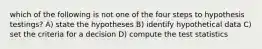 which of the following is not one of the four steps to hypothesis testings? A) state the hypotheses B) identify hypothetical data C) set the criteria for a decision D) compute the test statistics