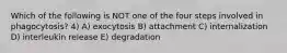 Which of the following is NOT one of the four steps involved in phagocytosis? 4) A) exocytosis B) attachment C) internalization D) interleukin release E) degradation