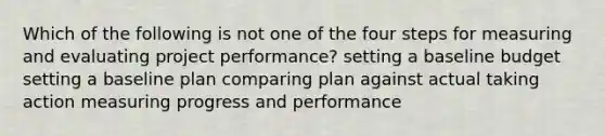 Which of the following is not one of the four steps for measuring and evaluating project performance? setting a baseline budget setting a baseline plan comparing plan against actual taking action measuring progress and performance