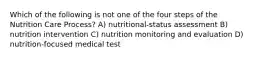 Which of the following is not one of the four steps of the Nutrition Care Process? A) nutritional-status assessment B) nutrition intervention C) nutrition monitoring and evaluation D) nutrition-focused medical test