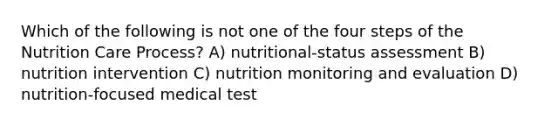 Which of the following is not one of the four steps of the Nutrition Care Process? A) nutritional-status assessment B) nutrition intervention C) nutrition monitoring and evaluation D) nutrition-focused medical test