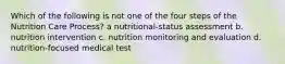 Which of the following is not one of the four steps of the Nutrition Care Process? a nutritional-status assessment b. nutrition intervention c. nutrition monitoring and evaluation d. nutrition-focused medical test