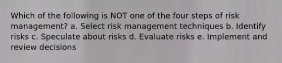 Which of the following is NOT one of the four steps of risk management? a. Select risk management techniques b. Identify risks c. Speculate about risks d. Evaluate risks e. Implement and review decisions