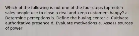 Which of the following is not one of the four steps top-notch sales people use to close a deal and keep customers happy? a. Determine perceptions b. Define the buying center c. Cultivate authoritative presence d. Evaluate motivations e. Assess sources of power