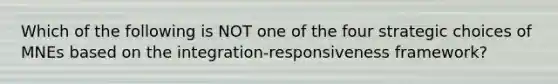 Which of the following is NOT one of the four strategic choices of MNEs based on the integration-responsiveness framework?