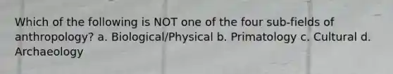 Which of the following is NOT one of the four sub-fields of anthropology? a. Biological/Physical b. Primatology c. Cultural d. Archaeology