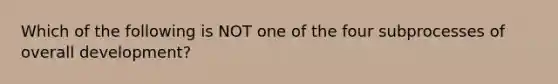 Which of the following is NOT one of the four subprocesses of overall development?