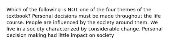 Which of the following is NOT one of the four themes of the textbook? Personal decisions must be made throughout the life course. People are influenced by the society around them. We live in a society characterized by considerable change. Personal <a href='https://www.questionai.com/knowledge/kuI1pP196d-decision-making' class='anchor-knowledge'>decision making</a> had little impact on society