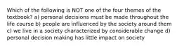 Which of the following is NOT one of the four themes of the textbook? a) personal decisions must be made throughout the life course b) people are influenced by the society around them c) we live in a society characterized by considerable change d) personal decision making has little impact on society