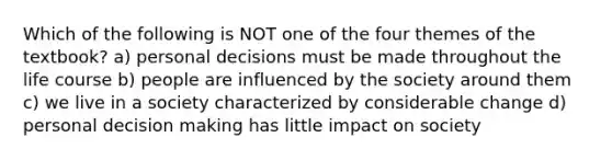 Which of the following is NOT one of the four themes of the textbook? a) personal decisions must be made throughout the life course b) people are influenced by the society around them c) we live in a society characterized by considerable change d) personal decision making has little impact on society