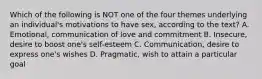 Which of the following is NOT one of the four themes underlying an individual's motivations to have sex, according to the text? A. Emotional, communication of love and commitment B. Insecure, desire to boost one's self-esteem C. Communication, desire to express one's wishes D. Pragmatic, wish to attain a particular goal