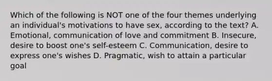 Which of the following is NOT one of the four themes underlying an individual's motivations to have sex, according to the text? A. Emotional, communication of love and commitment B. Insecure, desire to boost one's self-esteem C. Communication, desire to express one's wishes D. Pragmatic, wish to attain a particular goal