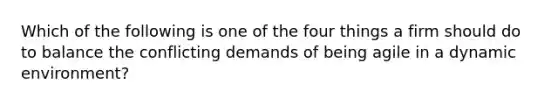 Which of the following is one of the four things a firm should do to balance the conflicting demands of being agile in a dynamic environment?