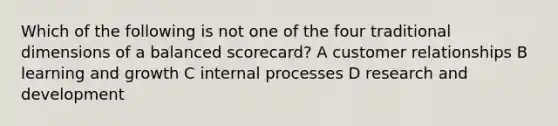 Which of the following is not one of the four traditional dimensions of a balanced scorecard? A customer relationships B learning and growth C internal processes D research and development