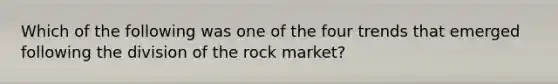 Which of the following was one of the four trends that emerged following the division of the rock market?