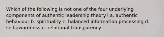 Which of the following is not one of the four underlying components of authentic leadership theory? a. authentic behaviour b. spirituality c. balanced information processing d. self-awareness e. relational transparency