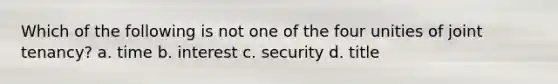 Which of the following is not one of the four unities of joint tenancy? a. time b. interest c. security d. title