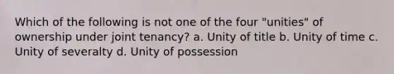 Which of the following is not one of the four "unities" of ownership under joint tenancy? a. Unity of title b. Unity of time c. Unity of severalty d. Unity of possession