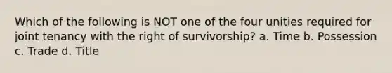 Which of the following is NOT one of the four unities required for joint tenancy with the right of survivorship? a. Time b. Possession c. Trade d. Title