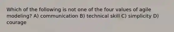 Which of the following is not one of the four values of agile modeling? A) communication B) technical skill C) simplicity D) courage