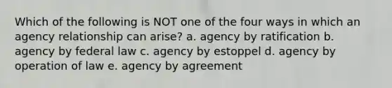 Which of the following is NOT one of the four ways in which an agency relationship can arise? a. agency by ratification b. agency by federal law c. agency by estoppel d. agency by operation of law e. agency by agreement