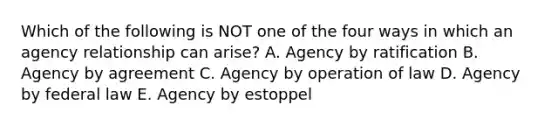 Which of the following is NOT one of the four ways in which an agency relationship can arise? A. Agency by ratification B. Agency by agreement C. Agency by operation of law D. Agency by federal law E. Agency by estoppel