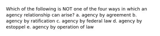 Which of the following is NOT one of the four ways in which an agency relationship can arise? a. agency by agreement b. agency by ratification c. agency by federal law d. agency by estoppel e. agency by operation of law