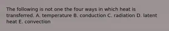 The following is not one the four ways in which heat is transferred. A. temperature B. conduction C. radiation D. latent heat E. convection