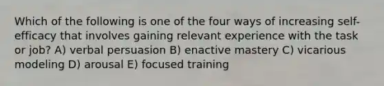 Which of the following is one of the four ways of increasing self-efficacy that involves gaining relevant experience with the task or job? A) verbal persuasion B) enactive mastery C) vicarious modeling D) arousal E) focused training