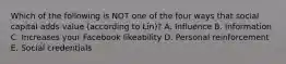Which of the following is NOT one of the four ways that social capital adds value (according to Lin)? A. Influence B. Information C. Increases your Facebook likeability D. Personal reinforcement E. Social credentials