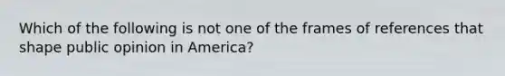 Which of the following is not one of the frames of references that shape public opinion in America?