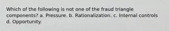 Which of the following is not one of the fraud triangle components? a. Pressure. b. Rationalization. c. <a href='https://www.questionai.com/knowledge/kjj42owoAP-internal-control' class='anchor-knowledge'>internal control</a>s d. Opportunity.