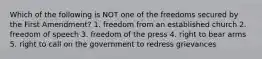 Which of the following is NOT one of the freedoms secured by the First Amendment? 1. freedom from an established church 2. freedom of speech 3. freedom of the press 4. right to bear arms 5. right to call on the government to redress grievances