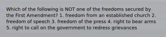 Which of the following is NOT one of the freedoms secured by the First Amendment? 1. freedom from an established church 2. freedom of speech 3. freedom of the press 4. right to bear arms 5. right to call on the government to redress grievances