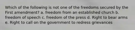 Which of the following is not one of the freedoms secured by the First amendment? a. freedom from an established church b. freedom of speech c. freedom of the press d. Right to bear arms e. Right to call on the government to redress grievances