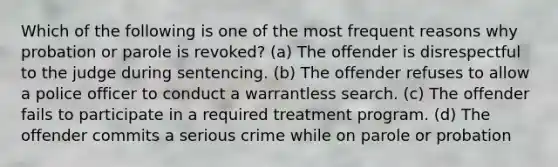 Which of the following is one of the most frequent reasons why probation or parole is revoked? (a) The offender is disrespectful to the judge during sentencing. (b) The offender refuses to allow a police officer to conduct a warrantless search. (c) The offender fails to participate in a required treatment program. (d) The offender commits a serious crime while on parole or probation