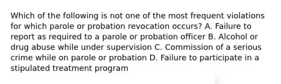 Which of the following is not one of the most frequent violations for which parole or probation revocation occurs? A. Failure to report as required to a parole or probation officer B. Alcohol or drug abuse while under supervision C. Commission of a serious crime while on parole or probation D. Failure to participate in a stipulated treatment program