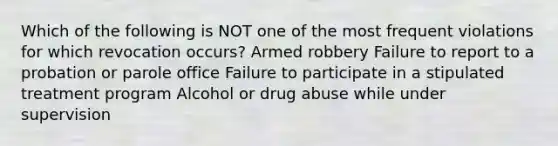 Which of the following is NOT one of the most frequent violations for which revocation occurs? Armed robbery Failure to report to a probation or parole office Failure to participate in a stipulated treatment program Alcohol or drug abuse while under supervision