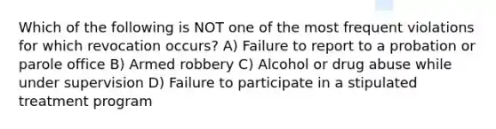 Which of the following is NOT one of the most frequent violations for which revocation occurs? A) Failure to report to a probation or parole office B) Armed robbery C) Alcohol or drug abuse while under supervision D) Failure to participate in a stipulated treatment program