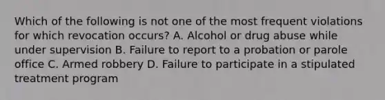 Which of the following is not one of the most frequent violations for which revocation occurs? A. Alcohol or drug abuse while under supervision B. Failure to report to a probation or parole office C. Armed robbery D. Failure to participate in a stipulated treatment program