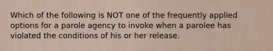 Which of the following is NOT one of the frequently applied options for a parole agency to invoke when a parolee has violated the conditions of his or her release.