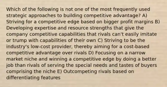 Which of the following is not one of the most frequently used strategic approaches to building competitive advantage? A) Striving for a competitive edge based on bigger profit margins B) Developing expertise and resource strengths that give the company competitive capabilities that rivals can't easily imitate or trump with capabilities of their own C) Striving to be the industry's low-cost provider, thereby aiming for a cost-based competitive advantage over rivals D) Focusing on a narrow market niche and winning a competitive edge by doing a better job than rivals of serving the special needs and tastes of buyers comprising the niche E) Outcompeting rivals based on differentiating features