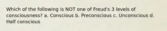 Which of the following is NOT one of Freud's 3 levels of consciousness? a. Conscious b. Preconscious c. Unconscious d. Half conscious