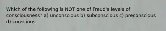 Which of the following is NOT one of Freud's levels of consciousness? a) unconscious b) subconscious c) preconscious d) conscious