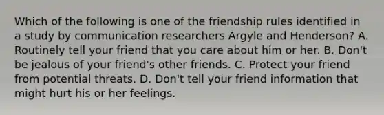 Which of the following is one of the friendship rules identified in a study by communication researchers Argyle and Henderson? A. Routinely tell your friend that you care about him or her. B. Don't be jealous of your friend's other friends. C. Protect your friend from potential threats. D. Don't tell your friend information that might hurt his or her feelings.