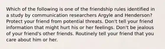 Which of the following is one of the friendship rules identified in a study by communication researchers Argyle and Henderson? Protect your friend from potential threats. Don't tell your friend information that might hurt his or her feelings. Don't be jealous of your friend's other friends. Routinely tell your friend that you care about him or her.