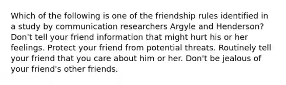 Which of the following is one of the friendship rules identified in a study by communication researchers Argyle and Henderson? Don't tell your friend information that might hurt his or her feelings. Protect your friend from potential threats. Routinely tell your friend that you care about him or her. Don't be jealous of your friend's other friends.